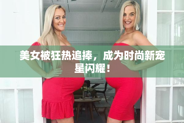 美女被狂热追捧，成为时尚新宠星闪耀！