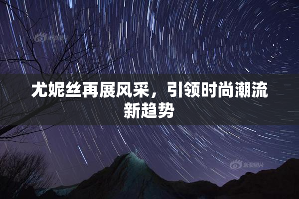 尤妮丝再展风采，引领时尚潮流新趋势