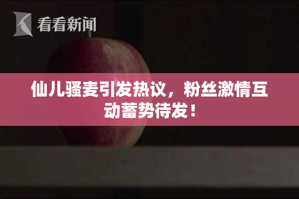 仙儿骚麦引发热议，粉丝激情互动蓄势待发！