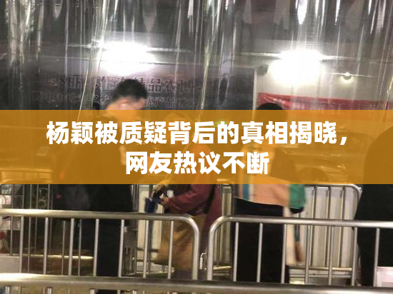杨颖被质疑背后的真相揭晓，网友热议不断