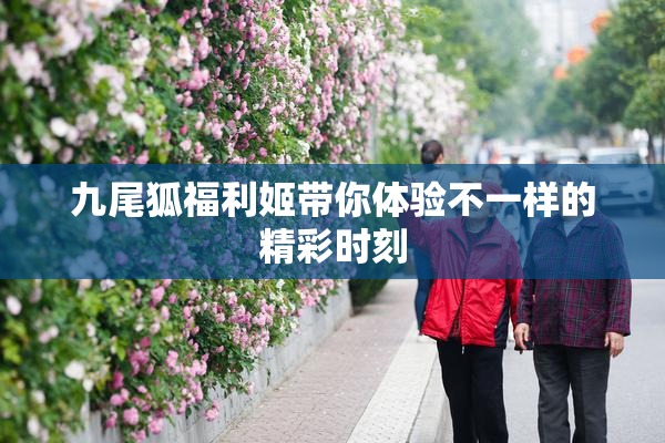九尾狐福利姬带你体验不一样的精彩时刻