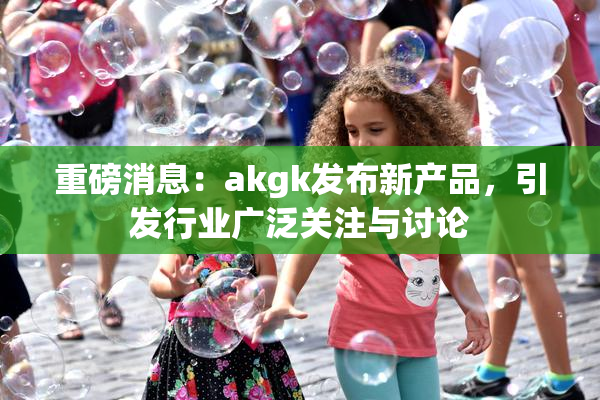 重磅消息：akgk发布新产品，引发行业广泛关注与讨论