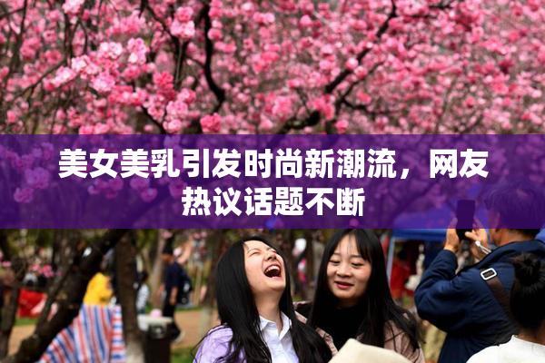 美女美乳引发时尚新潮流，网友热议话题不断