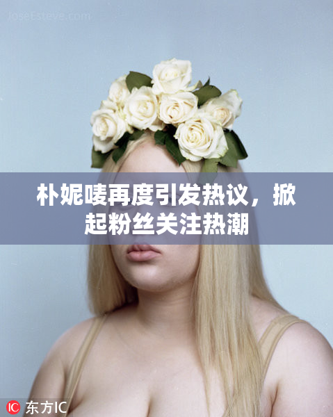 朴妮唛再度引发热议，掀起粉丝关注热潮