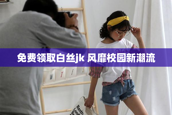 免费领取白丝jk 风靡校园新潮流