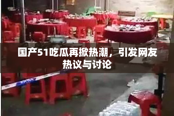 国产51吃瓜再掀热潮，引发网友热议与讨论