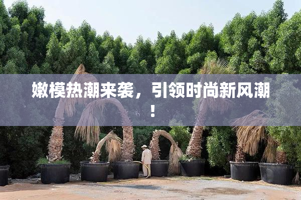 嫩模热潮来袭，引领时尚新风潮！