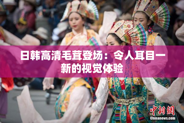 日韩高清毛茸登场：令人耳目一新的视觉体验