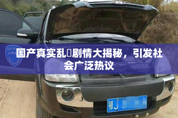 国产真实乱婬剧情大揭秘，引发社会广泛热议