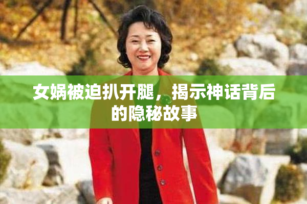 女娲被迫扒开腿，揭示神话背后的隐秘故事