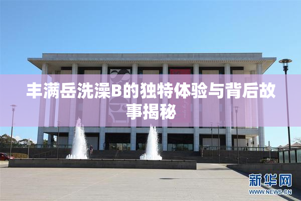 丰满岳洗澡B的独特体验与背后故事揭秘