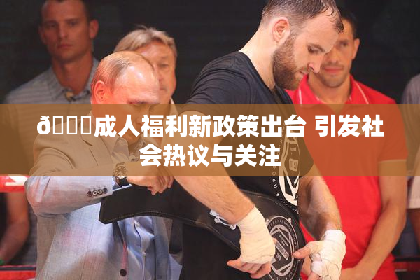 🔞成人福利新政策出台 引发社会热议与关注