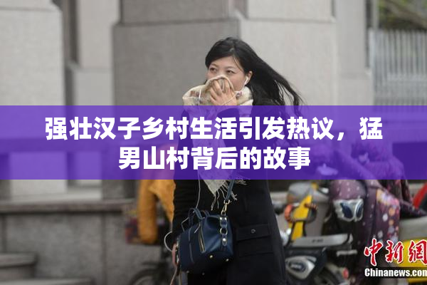 强壮汉子乡村生活引发热议，猛男山村背后的故事