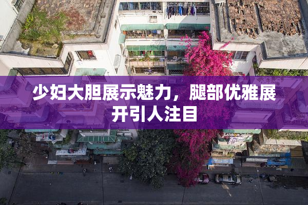 少妇大胆展示魅力，腿部优雅展开引人注目