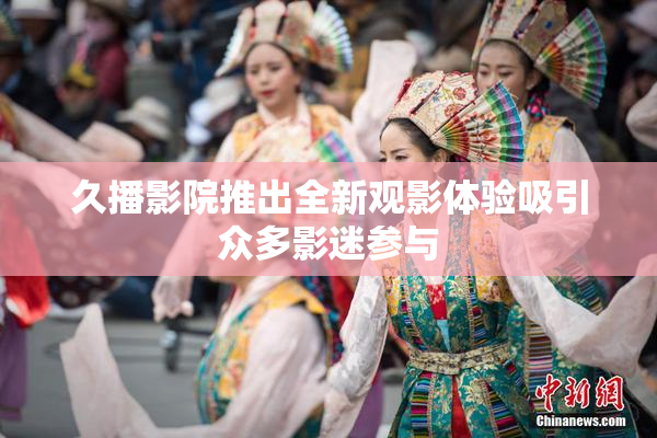 久播影院推出全新观影体验吸引众多影迷参与