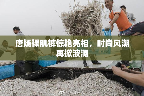 唐嫣裸肌裤惊艳亮相，时尚风潮再掀波澜