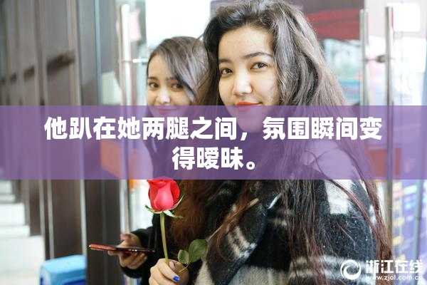 他趴在她两腿之间，氛围瞬间变得暧昧。