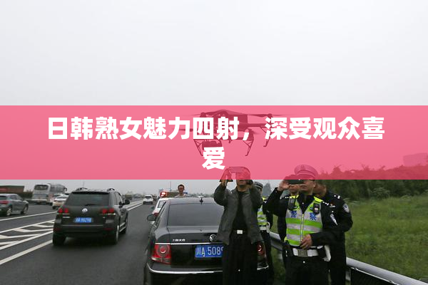 日韩熟女魅力四射，深受观众喜爱