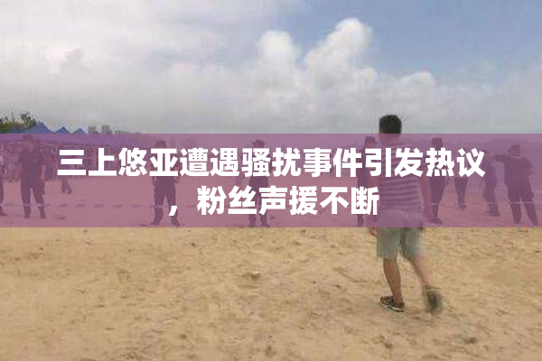 三上悠亚遭遇骚扰事件引发热议，粉丝声援不断
