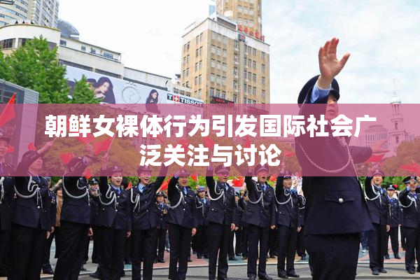朝鲜女裸体行为引发国际社会广泛关注与讨论