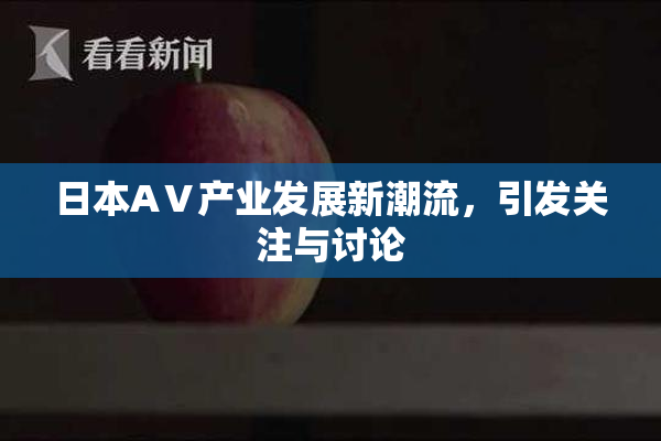 日本AⅤ产业发展新潮流，引发关注与讨论