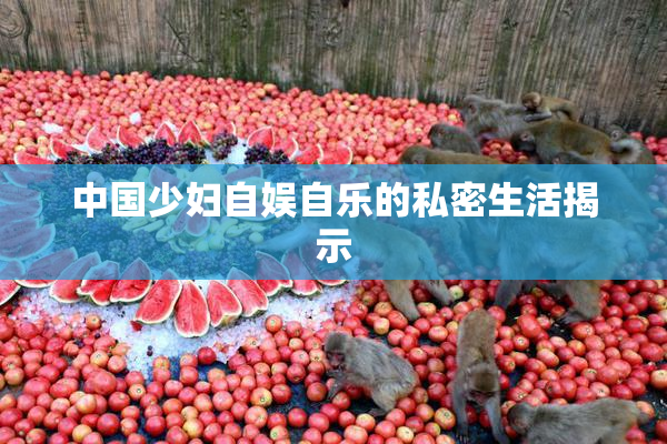 中国少妇自娱自乐的私密生活揭示