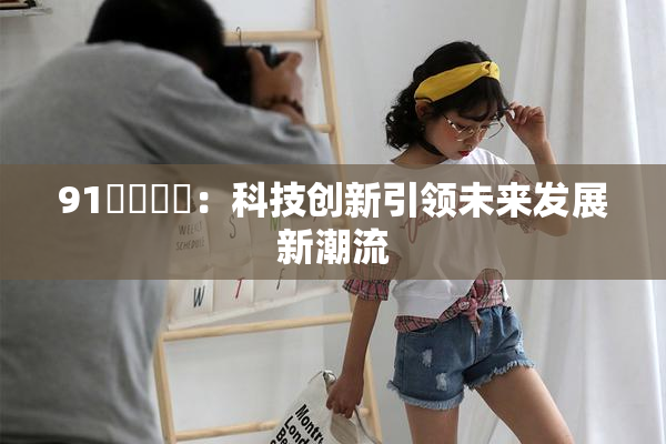 91❌‌❌‌：科技创新引领未来发展新潮流