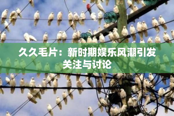 久久毛片：新时期娱乐风潮引发关注与讨论