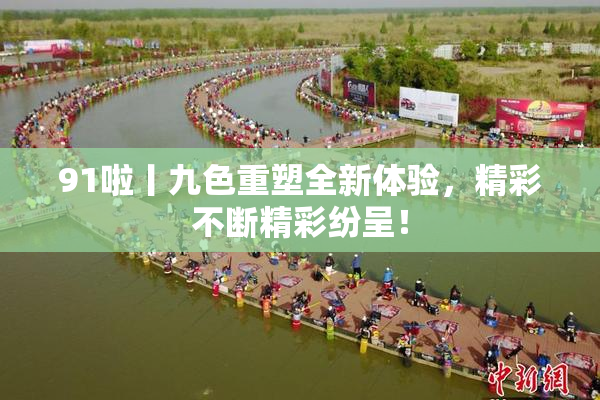 91啦丨九色重塑全新体验，精彩不断精彩纷呈！