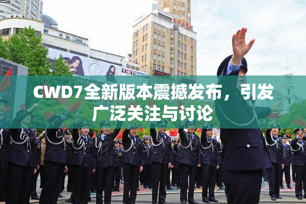 CWD7全新版本震撼发布，引发广泛关注与讨论