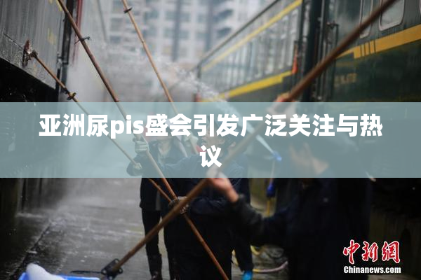 亚洲尿pis盛会引发广泛关注与热议