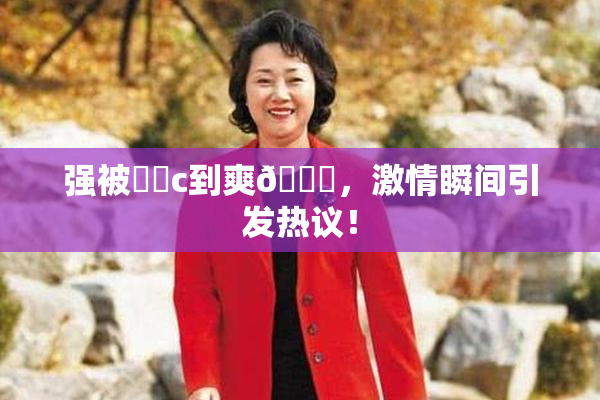强被❌‌c到爽🔞，激情瞬间引发热议！