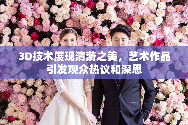 3D技术展现清漪之美，艺术作品引发观众热议和深思