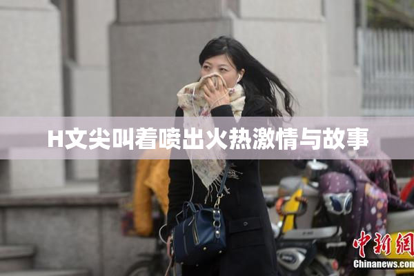 H文尖叫着喷出火热激情与故事