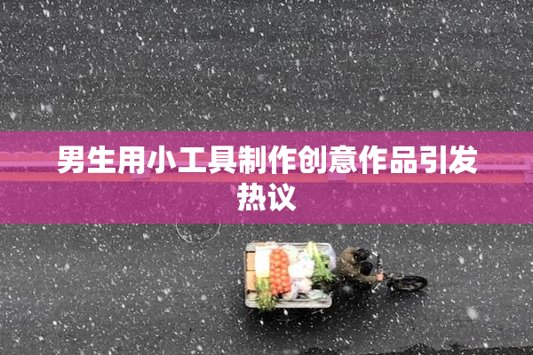 男生用小工具制作创意作品引发热议