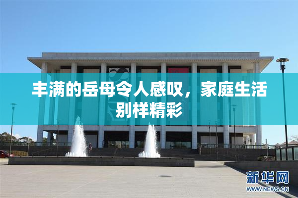 丰满的岳母令人感叹，家庭生活别样精彩