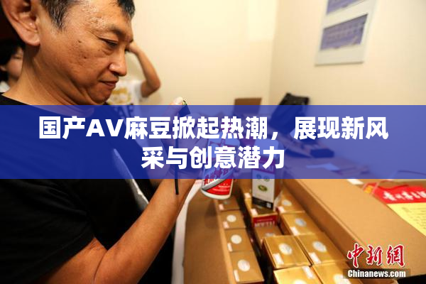 国产AV麻豆掀起热潮，展现新风采与创意潜力