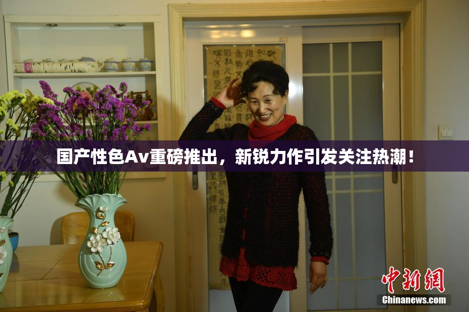 国产性色Av重磅推出，新锐力作引发关注热潮！