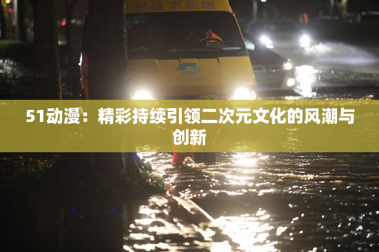51动漫:精彩持续引领二次元文化的风潮与创新