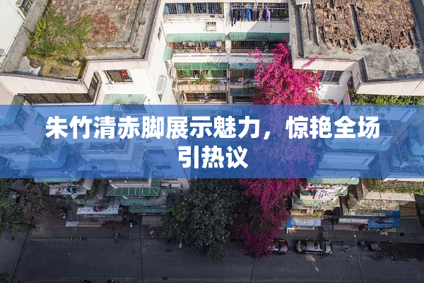 朱竹清赤脚展示魅力，惊艳全场引热议