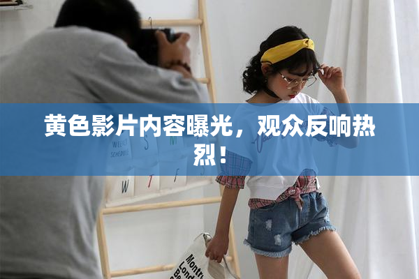 黄色影片内容曝光，观众反响热烈！