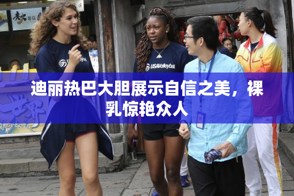 迪丽热巴大胆展示自信之美，裸乳惊艳众人