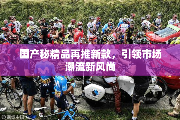 国产秘精品再推新款，引领市场潮流新风尚