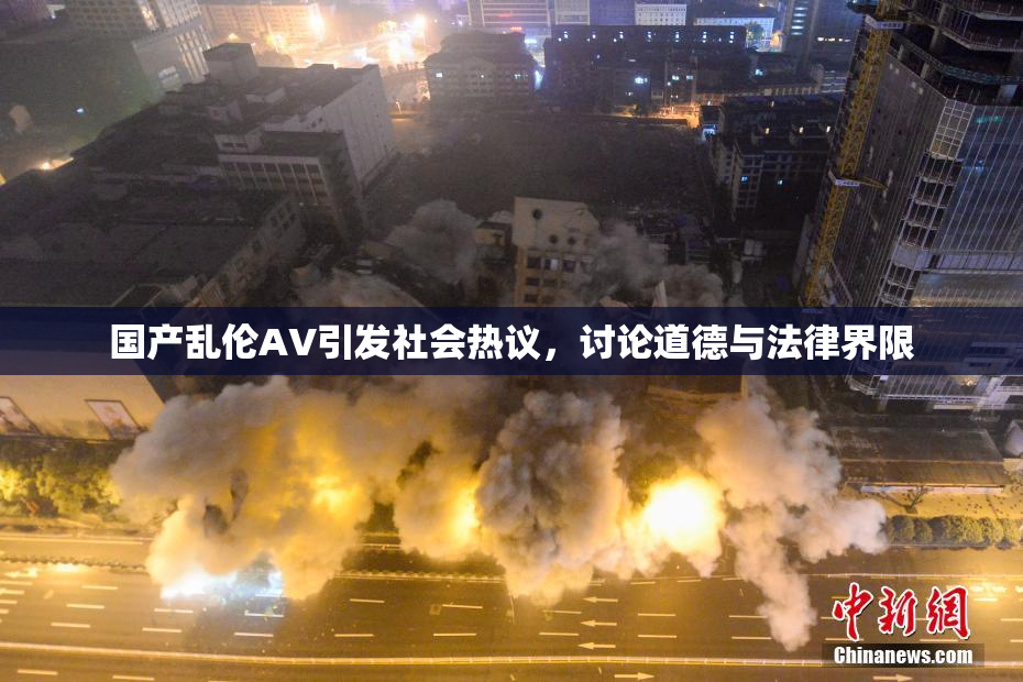国产乱伦AV引发社会热议，讨论道德与法律界限