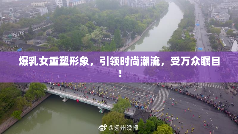 爆乳女重塑形象，引领时尚潮流，受万众瞩目！