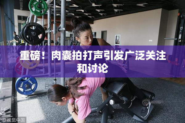 重磅！肉囊拍打声引发广泛关注和讨论
