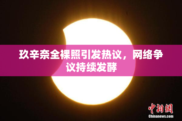 玖辛奈全裸照引发热议，网络争议持续发酵