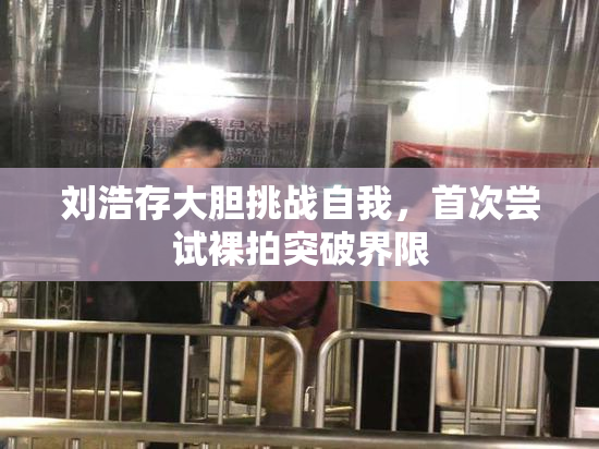 刘浩存大胆挑战自我，首次尝试裸拍突破界限