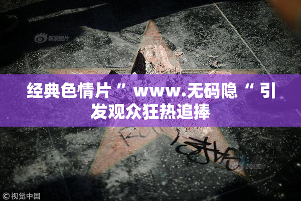 经典色情片 ”www.无码隐“ 引发观众狂热追捧