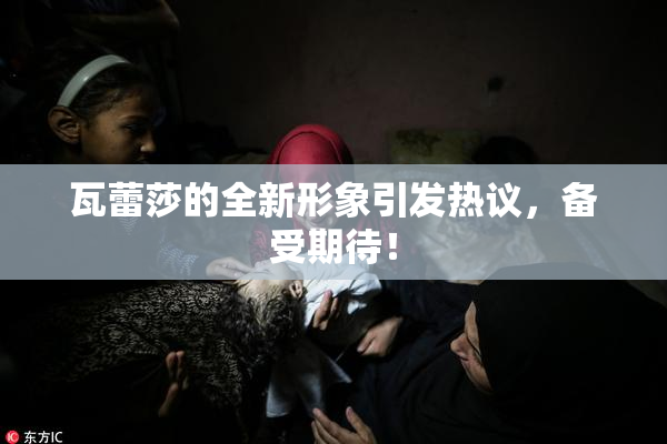 瓦蕾莎的全新形象引发热议，备受期待！